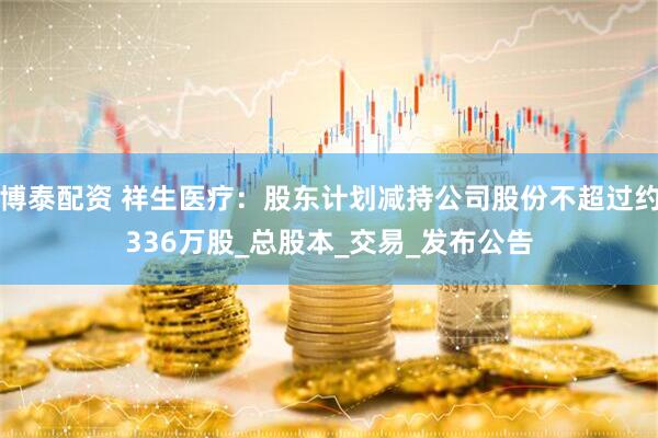 博泰配资 祥生医疗：股东计划减持公司股份不超过约336万股_总股本_交易_发布公告