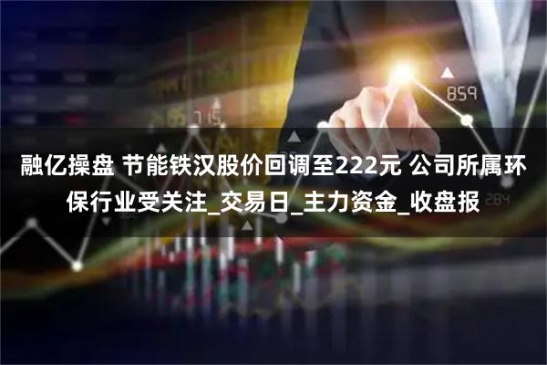融亿操盘 节能铁汉股价回调至222元 公司所属环保行业受关注_交易日_主力资金_收盘报
