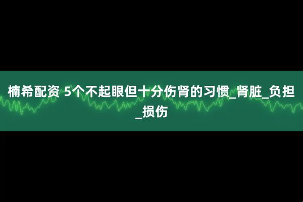 楠希配资 5个不起眼但十分伤肾的习惯_肾脏_负担_损伤