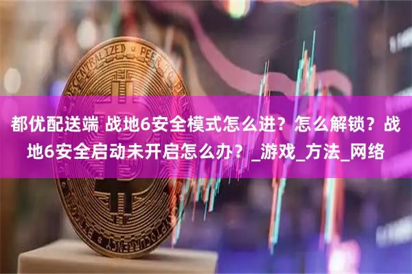 都优配送端 战地6安全模式怎么进？怎么解锁？战地6安全启动未开启怎么办？_游戏_方法_网络