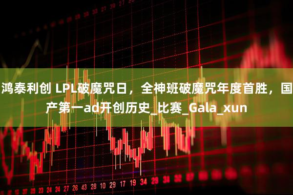 鸿泰利创 LPL破魔咒日，全神班破魔咒年度首胜，国产第一ad开创历史_比赛_Gala_xun