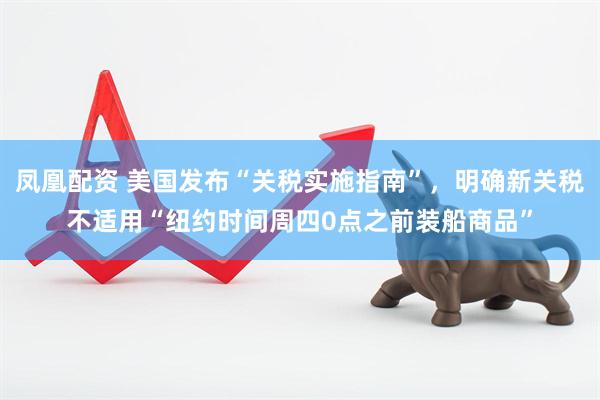 凤凰配资 美国发布“关税实施指南”，明确新关税不适用“纽约时间周四0点之前装船商品”