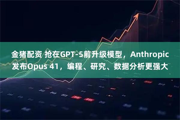 金猪配资 抢在GPT-5前升级模型，Anthropic发布Opus 41，编程、研究、数据分析更强大