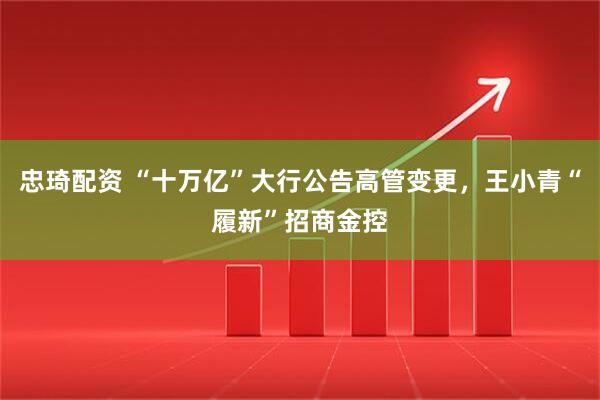 忠琦配资 “十万亿”大行公告高管变更，王小青“履新”招商金控