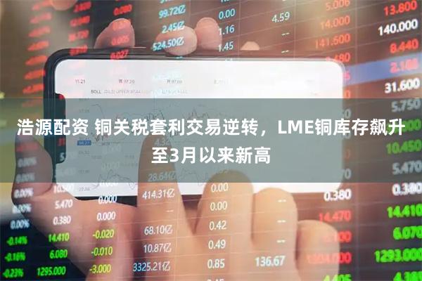浩源配资 铜关税套利交易逆转，LME铜库存飙升至3月以来新高
