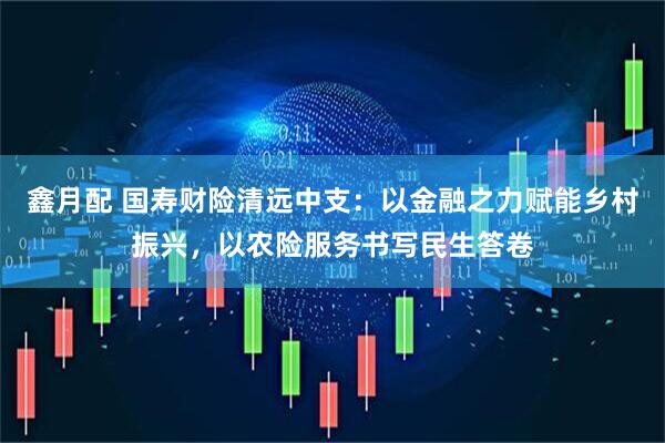 鑫月配 国寿财险清远中支：以金融之力赋能乡村振兴，以农险服务书写民生答卷