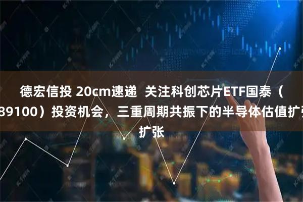 德宏信投 20cm速递  关注科创芯片ETF国泰（589100）投资机会，三重周期共振下的半导体估值扩张