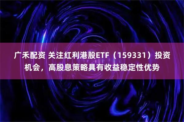 广禾配资 关注红利港股ETF（159331）投资机会，高股息策略具有收益稳定性优势