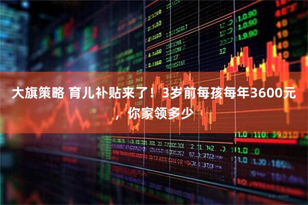 大旗策略 育儿补贴来了！3岁前每孩每年3600元，你家领多少