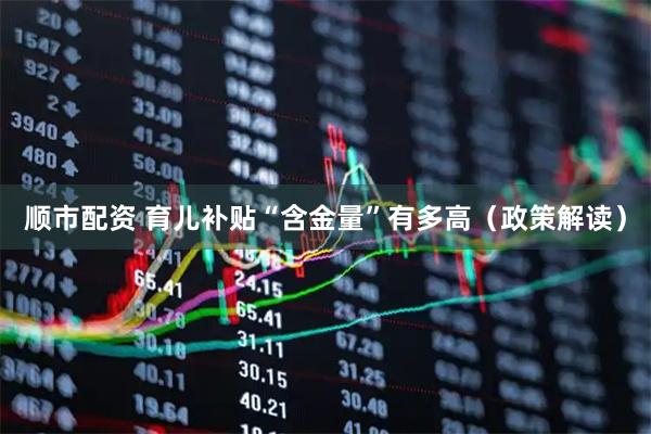 顺市配资 育儿补贴“含金量”有多高（政策解读）