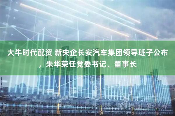 大牛时代配资 新央企长安汽车集团领导班子公布，朱华荣任党委书记、董事长