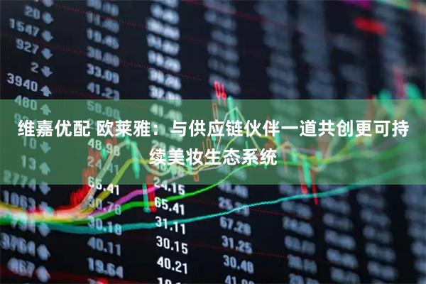维嘉优配 欧莱雅：与供应链伙伴一道共创更可持续美妆生态系统