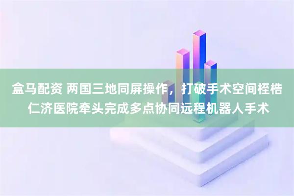 盒马配资 两国三地同屏操作，打破手术空间桎梏 仁济医院牵头完成多点协同远程机器人手术