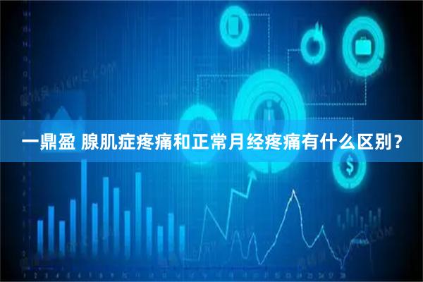 一鼎盈 腺肌症疼痛和正常月经疼痛有什么区别？