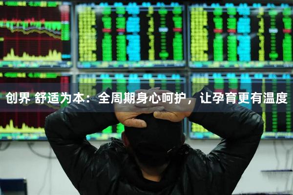 创界 舒适为本：全周期身心呵护，让孕育更有温度