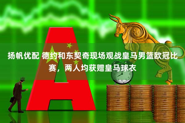 扬帆优配 德约和东契奇现场观战皇马男篮欧冠比赛，两人均获赠皇马球衣