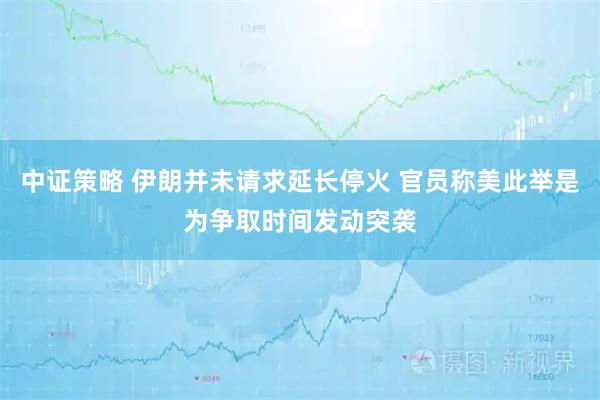 中证策略 伊朗并未请求延长停火 官员称美此举是为争取时间发动突袭