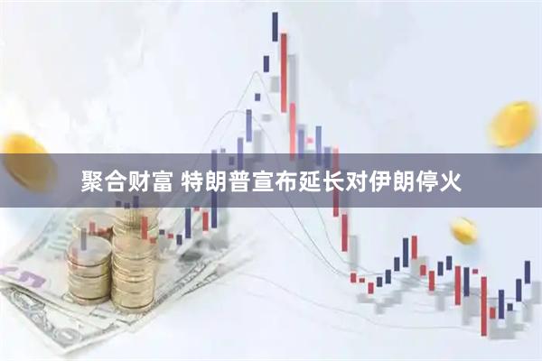 聚合财富 特朗普宣布延长对伊朗停火