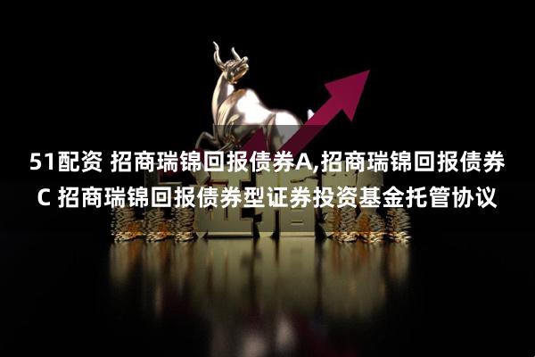 51配资 招商瑞锦回报债券A,招商瑞锦回报债券C 招商瑞锦回报债券型证券投资基金托管协议