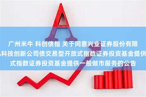 广州米牛 科创债指 关于同意兴业证券股份有限公司为招商中证AAA科技创新公司债交易型开放式指数证券投资基金提供一般做市服务的公告
