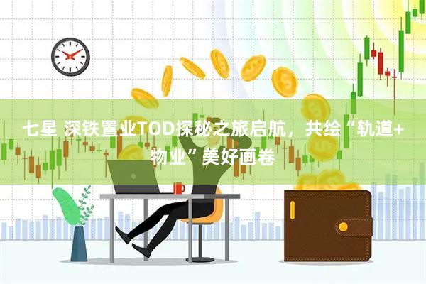 七星 深铁置业TOD探秘之旅启航，共绘“轨道+物业”美好画卷