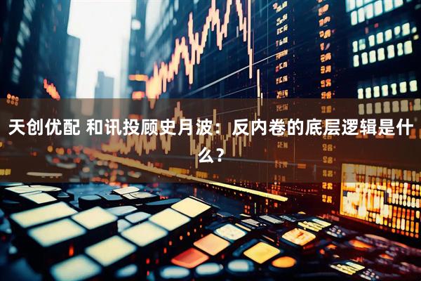 天创优配 和讯投顾史月波：反内卷的底层逻辑是什么？