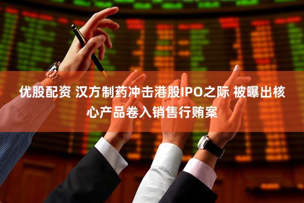 优股配资 汉方制药冲击港股IPO之际 被曝出核心产品卷入销售行贿案