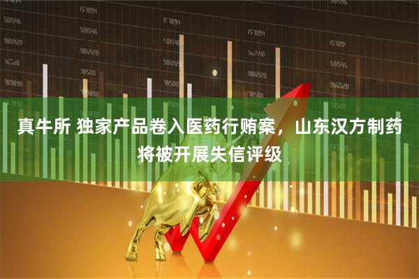 真牛所 独家产品卷入医药行贿案，山东汉方制药将被开展失信评级