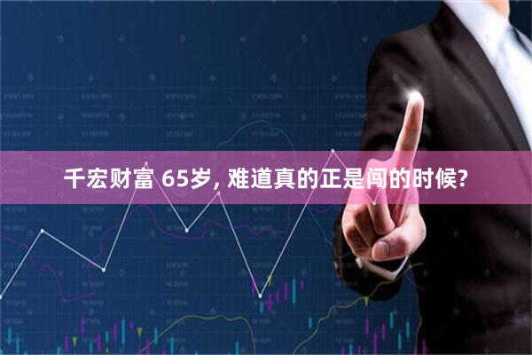 千宏财富 65岁, 难道真的正是闯的时候?