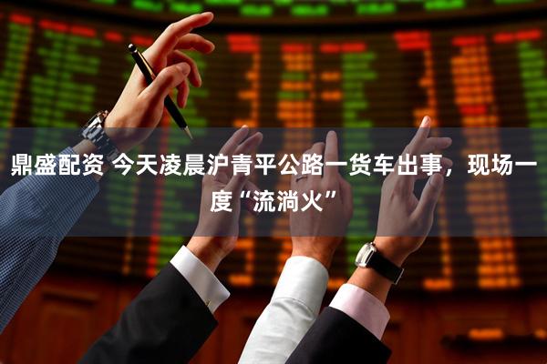 鼎盛配资 今天凌晨沪青平公路一货车出事，现场一度“流淌火”