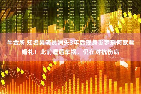 牛金所 知名男演员消失3年后现身奚梦瑶何猷君婚礼!此前遭遇车祸,仍在对抗伤病