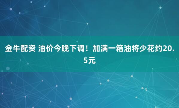 金牛配资 油价今晚下调！加满一箱油将少花约20.5元