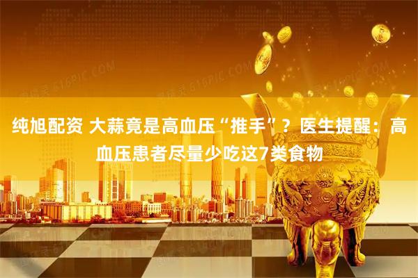 纯旭配资 大蒜竟是高血压“推手”？医生提醒：高血压患者尽量少吃这7类食物