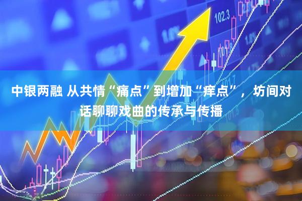 中银两融 从共情“痛点”到增加“痒点”，坊间对话聊聊戏曲的传承与传播