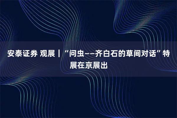 安泰证券 观展｜“问虫——齐白石的草间对话”特展在京展出