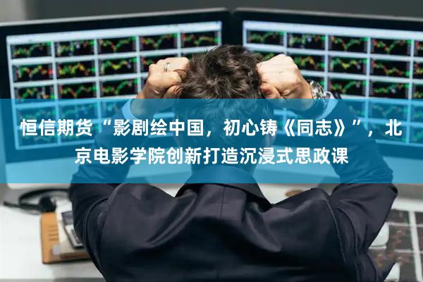 恒信期货 “影剧绘中国，初心铸《同志》”，北京电影学院创新打造沉浸式思政课